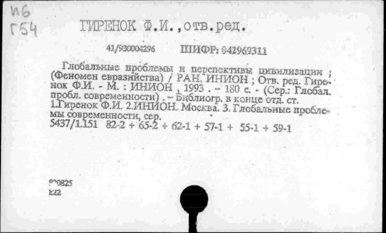 ﻿№ Г5Ц
ГИРЕНОК Ф.И.«отв.ред.
41/930004296 ШИФР: 542969311
Глобальные проблемы и перспективы цивилизации : (Феномен евразийства) / РАН. ИНИОН ; Отв. ред. ГмосД нок Ф.И. - М. : ИНИОН к1993 . - 180 с. - (Сер.: Глобал, пробл. современности) . - Бдблиогр. в конце отд. ст. 1.Гирснок Ф.И. 2.ИНЙОН. Москва. 3. Глобальные проблемы современности, сер.
5437/1151 82-2 + 65-2 + 62-1 + 57-1 + 55-1 + 59-1
